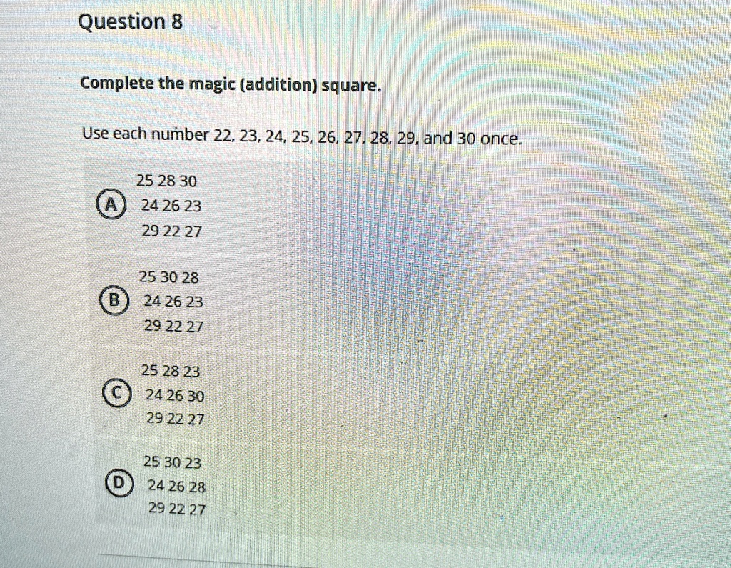 Question 8
Complete the magic (addition) square.
Use each number 22, 23, 24, 25, 26, 27, 28, 29, and 30 once.
25 28 30
A 24 26 23
29 22 27
25 30 28
B 24 26 23
29 22 27
25 28 23
C 24 26 30
29 22 27
25 30 23
D 24 26 28
29 22 27