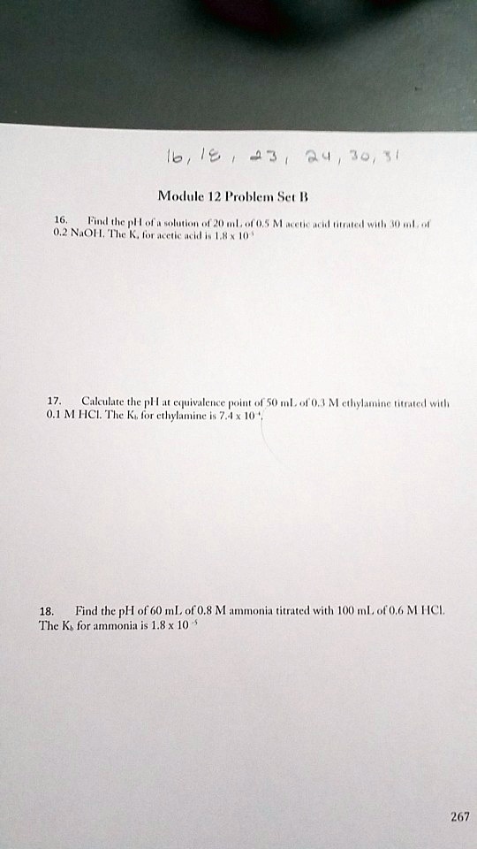 Module 12 Problem Set B
16. Find the pH of a solution of 20 mL of 0.5 M acetic acid titrated with 30 mL of 0.2 NaOH. The Ka for acetic acid is 1.8 x 10^-5
17. Calculate the pH at equivalence point of 50 mL of 0.3 M ethylamine titrated with 0.1 M HCl. The Kb for ethylamine is 7.4 x 10^-4
18. Find the pH of 60 mL of 0.8 M ammonia titrated with 100 mL of 0.6 M HCl. The Kb for ammonia is 1.8 x 10^-5