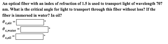 An optical fiber with an index of refraction of 1.5 is used to transport light of wavelength 707 nm. What is the critical angle for light to transport through this fiber without loss? If the fiber is immersed in water? In oil?
? c,air =
? c,water =
? c,oil =