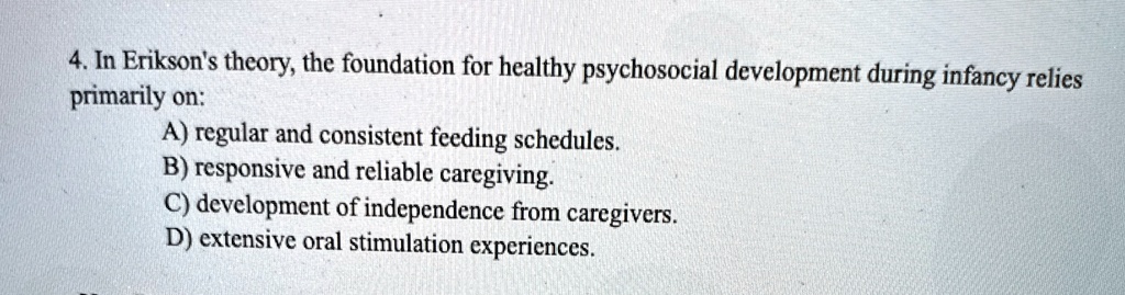 4 in eriksons theory the foundation for healthy psychosocial development during infancy relies primarily on a regular and consistent feeding schedules b responsive and reliable caregiving c  02595