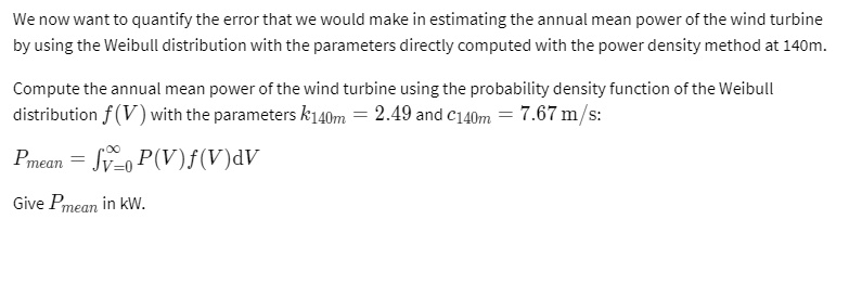 We now want to quantify the error that we would make in estimating the annual mean power of the wind turbine
by using the Weibull distribution with the parameters directly computed with the power density method at 140m.
Compute the annual mean power of the wind turbine using the probability density function of the Weibull
distribution f(V) with the parameters k140m = 2.49 and c140m = 7.67  m/s:
Pmean = ∫V=0^∞ P(V)f(V)dV
Give Pmean in kW.