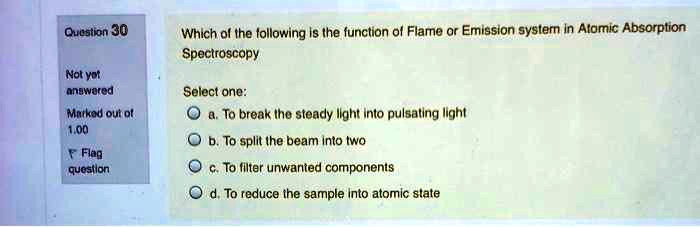 Which of the following is the function of Flame or Emission system in Atomic Absorption Spectroscopy

Select one:
a. To break the steady light into pulsating light
b. To split the beam into two
c. To filter unwanted components
d. To reduce the sample into atomic state