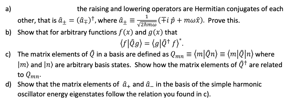a) the raising and lowering operators are Hermitian conjugates of each other, that is â± = (â±)^†, where â± = (1)/(√(2hmω))(± ip̂ + mωx̂). Prove this.
b) Show that for arbitrary functions f(x) and g(x) that
⟨ f|Q̂g⟩ = ⟨ g|Q̂^†f⟩^*.
c) The matrix elements of Q̂ in a basis are defined as Qmn = ⟨ m|Q̂|n⟩ = ⟨ m|Q̂|n⟩ where |m⟩ and |n⟩ are arbitrary basis states. Show how the matrix elements of Q̂^† are related to Qmn.
d) Show that the matrix elements of â+ and â- in the basis of the simple harmonic oscillator energy eigenstates follow the relation you found in c).
