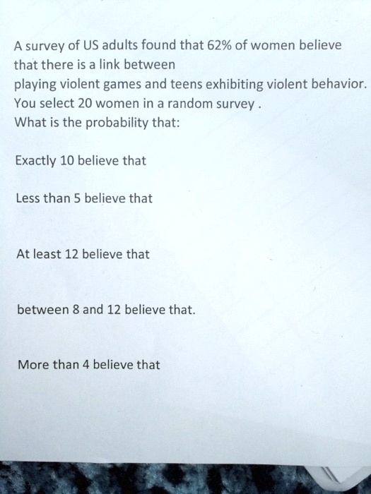 A survey of US adults found that 62% of women believe that there is a link between playing violent games and teens exhibiting violent behavior. You select 20 women in a random survey .
What is the probability that:

Exactly 10 believe that

Less than 5 believe that

At least 12 believe that

between 8 and 12 believe that.

More than 4 believe that