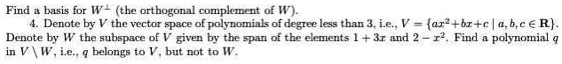 Find a basis for W^? (the orthogonal complement of W). 4. Denote by V the vector space of polynomials of degree less than 3, i.e., V = ax^2+bx+c | a,b,c ? R. Denote by W the subspace of V given by the span of the elements 1 + 3x and 2 - x^2. Find a polynomial q in V  W, i.e., q belongs to V, but not to W.