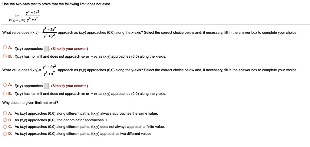 Use the two-path test to prove that the following limit does not exist.
lim (x,y)?(0,0) (y^4 - 2x^2) / (y^4 + x^2)
What value does f(x,y) = (y^4 - 2x^2) / (y^4 + x^2) approach as (x,y) approaches (0,0) along the x-axis? Select the correct choice below and, if necessary, fill in the answer box to complete your choice.
A. f(x,y) approaches [ ]. (Simplify your answer.)
B. f(x,y) has no limit and does not approach ? or - ? as (x,y) approaches (0,0) along the x-axis.
What value does f(x,y) = (y^4 - 2x^2) / (y^4 + x^2) approach as (x,y) approaches (0,0) along the y-axis? Select the correct choice below and, if necessary, fill in the answer box to complete your choice.
A. f(x,y) approaches [ ]. (Simplify your answer.)
B. f(x,y) has no limit and does not approach ? or - ? as (x,y) approaches (0,0) along the y-axis.
Why does the given limit not exist?
A. As (x,y) approaches (0,0) along different paths, f(x,y) always approaches the same value.
B. As (x,y) approaches (0,0), the denominator approaches 0.
C. As (x,y) approaches (0,0) along different paths, f(x,y) does not always approach a finite value.
D. As (x,y) approaches (0,0) along different paths, f(x,y) approaches two different values.