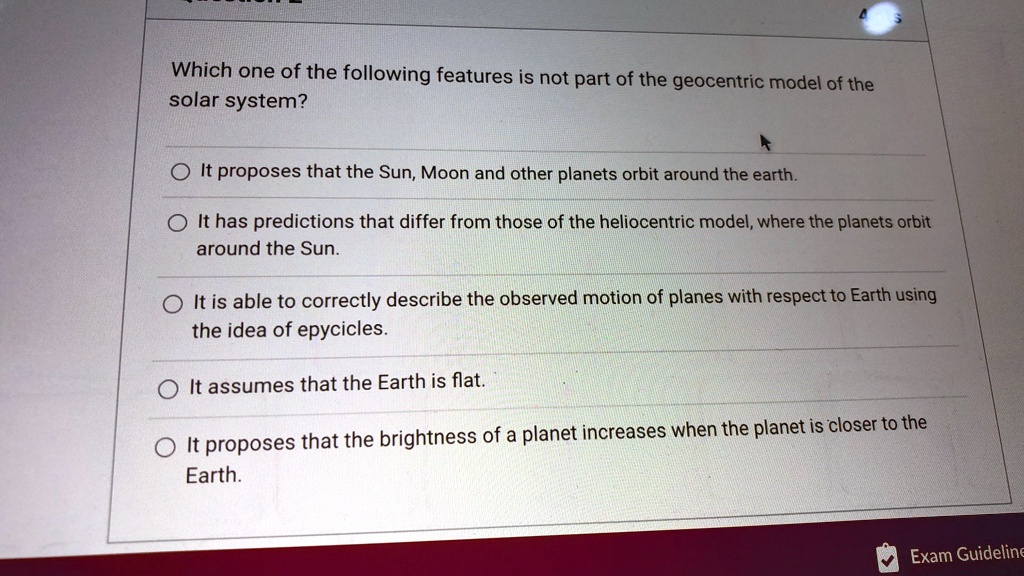 Which one of the following features is not part of the geocentric model of the
solar system?
It proposes that the Sun, Moon and other planets orbit around the earth.
It has predictions that differ from those of the heliocentric model, where the planets orbit
around the Sun.
It is able to correctly describe the observed motion of planes with respect to Earth using
the idea of epycicles.
It assumes that the Earth is flat.
It proposes that the brightness of a planet increases when the planet is closer to the
Earth.