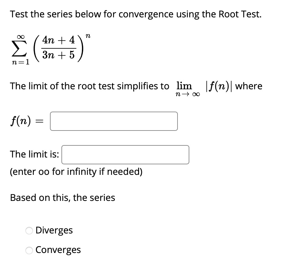 Test the series below for convergence using the Root Test.
sumn=1^infty (frac4n + 43n + 5)^n

The limit of the root test simplifies to limn 	o infty |f(n)| where

f(n) = 

The limit is: 
(enter oo for infinity if needed)

Based on this, the series

Diverges
Converges
