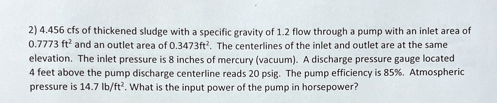2 4456 cfs of thickened sludge with a specific gravity of 12 flow through a pump with an inlet area of 07773 ft2 and an outlet area of 03473ft2 the centerlines of the inlet and outlet are at 78064