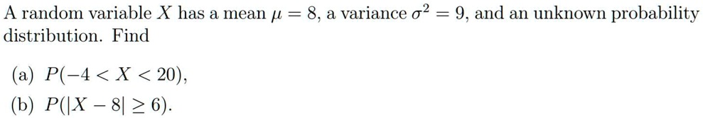 A random variable X has a mean ? = 8, a variance ?² = 9, and an unknown probability distribution. Find
(a) P(-4 < X < 20),
(b) P(|X - 8| ? 6).