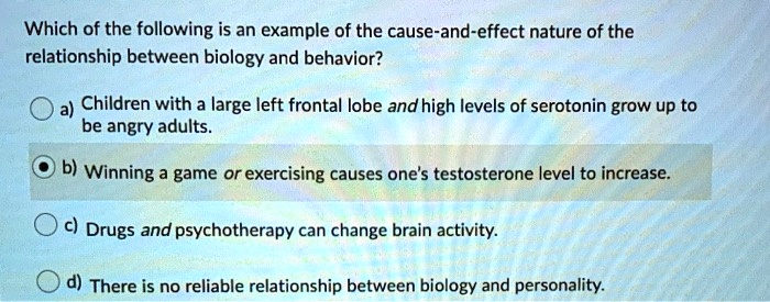 Which of the following is an example of the cause-and-effect nature of the relationship between biology and behavior?
a) Children with a large left frontal lobe and high levels of serotonin grow up to be angry adults.
b) Winning a game or exercising causes one's testosterone level to increase.
c) Drugs and psychotherapy can change brain activity.
d) There is no reliable relationship between biology and personality.