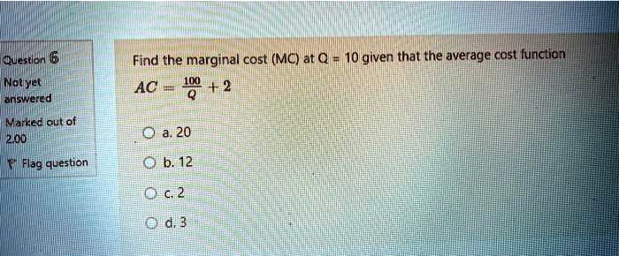 Find the marginal cost (MC) at Q = 10 given that the average cost function
AC = 100/Q + 2

a. 20
b. 12
c. 2
d. 3