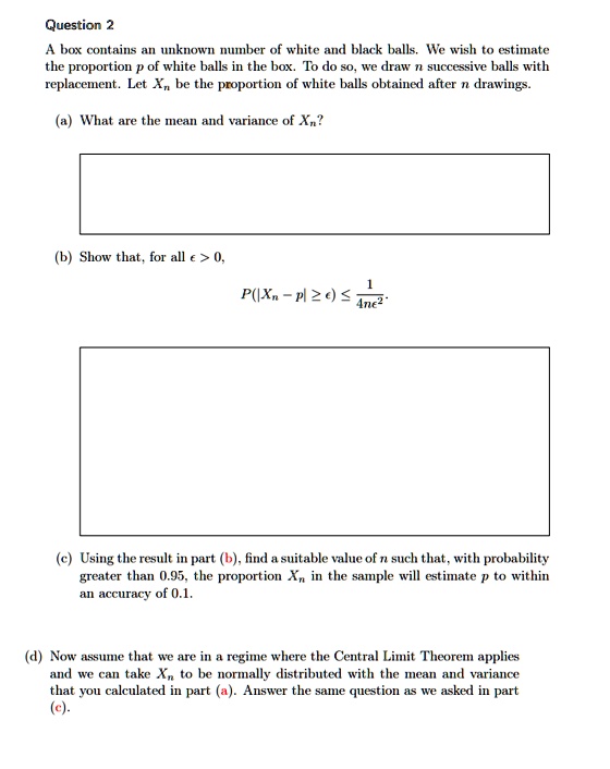 Question 2
A box contains an unknown number of white and black balls. We wish to estimate
the proportion p of white balls in the box. To do so, we draw n successive balls with
replacement. Let Xn be the proportion of white balls obtained after n drawings.
(a) What are the mean and variance of Xn?
(b) Show that, for all epsilon > 0,

    P(|Xn - p| ge epsilon) le frac14nepsilon^2

(c) Using the result in part (b), find a suitable value of n such that, with probability
greater than 0.95, the proportion Xn in the sample will estimate p to within
an accuracy of 0.1.
(d) Now assume that we are in a regime where the Central Limit Theorem applies
and we can take Xn to be normally distributed with the mean and variance
that you calculated in part (a). Answer the same question as we asked in part
(c).