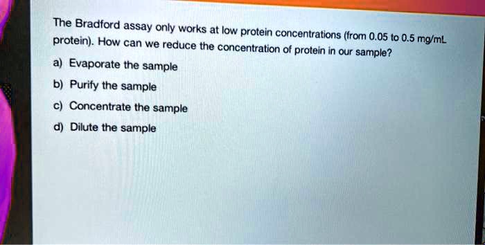 The Bradford assay only works at low protein concentrations (from 0.05 to 0.5 mg/mL protein). How can we reduce the concentration of protein in our sample? a) Evaporate the sample b) Purify the sample c) Concentrate the sample d) Dilute the sample