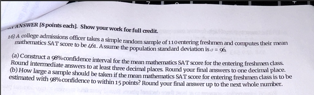 ANSWER [8 points each). Show your work for full credit.
16) A college admissions officer takes a simple random sample of 110 entering freshmen and computes their mean
mathematics SAT score to be 461. Assume the population standard deviation is σ = 96.
(a) Construct a 98% confidence interval for the mean mathematics SAT score for the entering freshmen class.
Round intermediate answers to at least three decimal places. Round your final answers to one decimal place.
(b) How large a sample should be taken if the mean mathematics SAT score for entering freshmen class is to be
estimated with 98% confidence to within 15 points? Round your final answer up to the next whole number.