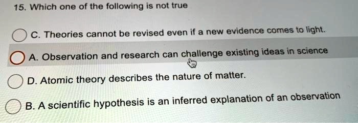 15. Which one of the following is not true
C. Theories cannot be revised even if a new evidence comes to light.
A. Observation and research can challenge existing ideas in science
D. Atomic theory describes the nature of matter.
B. A scientific hypothesis is an inferred explanation of an observation