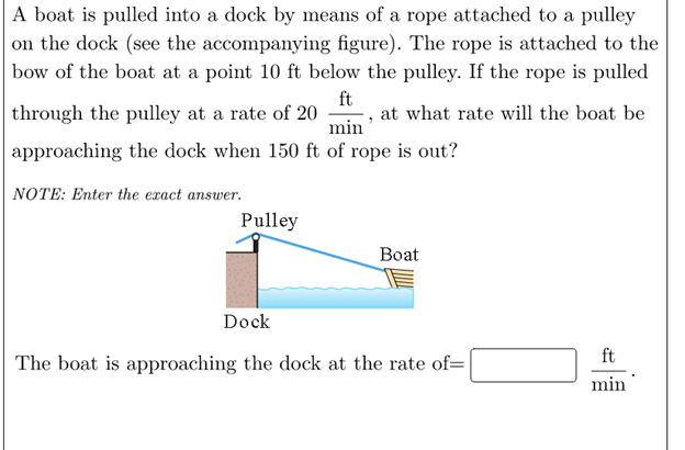 A boat is pulled into a dock by means of a rope attached to a pulley on the dock (see the accompanying figure). The rope is attached to the bow of the boat at a point 10 ft below the pulley. If the rope is pulled through the pulley at a rate of 20 ft/min, at what rate will the boat be approaching the dock when 150 ft of rope is out?
NOTE: Enter the exact answer.
The boat is approaching the dock at the rate of= ft/min.