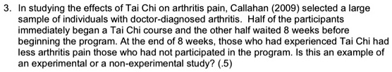 3. In studying the effects of Tai Chi on arthritis pain, Callahan (2009) selected a large sample of individuals with doctor-diagnosed arthritis. Half of the participants immediately began a Tai Chi course and the other half waited 8 weeks before beginning the program. At the end of 8 weeks, those who had experienced Tai Chi had less arthritis pain those who had not participated in the program. Is this an example of an experimental or a non-experimental study? (.5)