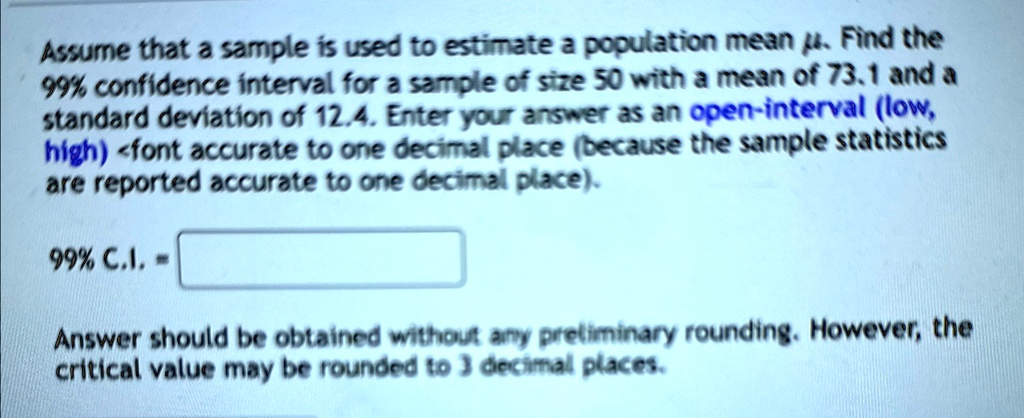 Assume that a sample is used to estimate a population mean μ. Find the
99% confidence interval for a sample of size 50 with a mean of 73.1 and a
standard deviation of 12.4. Enter your answer as an open-interval (low, high) <font accurate to one decimal place (because the sample statistics
are reported accurate to one decimal place).
99% C.I. = 
Answer should be obtained without any preliminary rounding. However, the
critical value may be rounded to 3 decimal places.