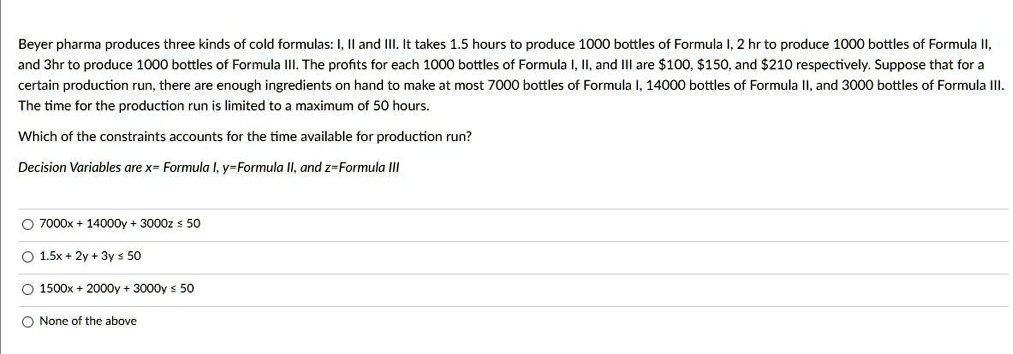 Beyer pharma produces three kinds of cold formulas: I, II and III. It takes 1.5 hours to produce 1000 bottles of Formula I, 2 hr to produce 1000 bottles of Formula II, and 3hr to produce 1000 bottles of Formula III. The profits for each 1000 bottles of Formula I, II, and III are 100,150, and 210 respectively. Suppose that for a certain production run, there are enough ingredients on hand to make at most 7000 bottles of Formula I, 14000 bottles of Formula II, and 3000 bottles of Formula III. The time for the production run is limited to a maximum of 50 hours.
Which of the constraints accounts for the time available for production run?
Decision Variables are x= Formula I, y=Formula II, and z=Formula III
7000x + 14000y + 3000z ? 50
1.5x + 2y + 3y ? 50
1500x + 2000y + 3000y ? 50
None of the above