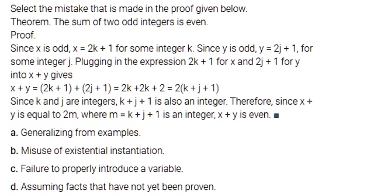 Select the mistake that is made in the proof given below.
Theorem. The sum of two odd integers is even.
Proof.
Since x is odd, x = 2k + 1 for some integer k. Since y is odd, y = 2j + 1, for some integer j. Plugging in the expression 2k + 1 for x and 2j + 1 for y into x + y gives
x + y = (2k + 1) + (2j + 1) = 2k + 2j + 2 = 2(k + j + 1)
Since k and j are integers, k + j + 1 is also an integer. Therefore, since x + y is equal to 2m, where m = k + j + 1 is an integer, x + y is even. ?
a. Generalizing from examples.
b. Misuse of existential instantiation.
c. Failure to properly introduce a variable.
d. Assuming facts that have not yet been proven.
