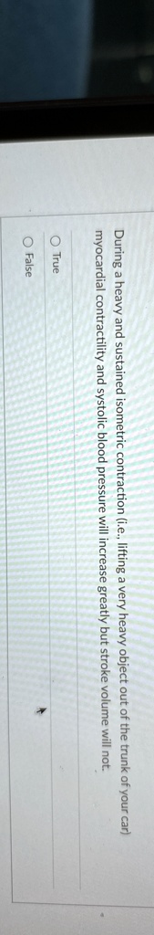 During a heavy and sustained isometric contraction (i.e., lifting a very heavy object out of the trunk of your car) myocardial contractility and systolic blood pressure will increase greatly but stroke volume will not.

O True
O False
