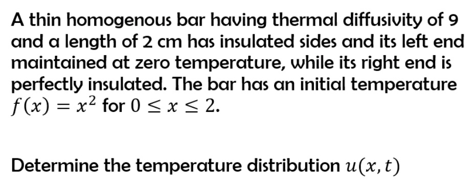 A thin homogenous bar having thermal diffusivity of 9 and a length of 2 cm has insulated sides and its left end maintained at zero temperature, while its right end is perfectly insulated. The bar has an initial temperature f(x) = x² for 0 ? x ? 2.

Determine the temperature distribution u(x, t)