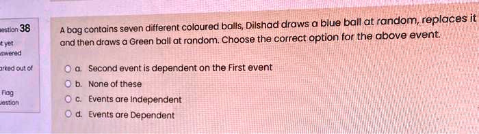 A bag contains seven different coloured balls, Dilshad draws a blue ball at random, replaces it and then draws a Green ball at random. Choose the correct option for the above event.
a. Second event is dependent on the First event
b. None of these
c. Events are Independent
d. Events are Dependent