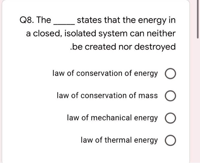 Q8. The  states that the energy in a closed, isolated system can neither be created nor destroyed

law of conservation of energy
law of conservation of mass
law of mechanical energy
law of thermal energy