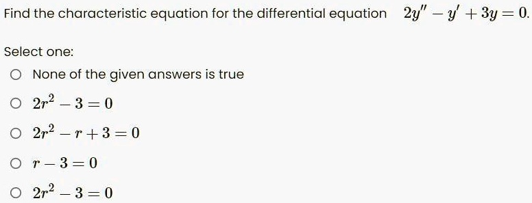Find the characteristic equation for the differential equation 2y” - y' + 3y = 0.
Select one:
None of the given answers is true
2r^2 - 3 = 0
2r^2 - r + 3 = 0
r - 3 = 0
2r^2 - 3 = 0