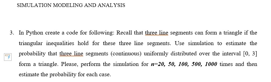 SIMULATION MODELING AND ANALYSIS

3. In Python create a code for following: Recall that three line segments can form a triangle if the
triangular inequalities hold for these three line segments. Use simulation to estimate the
probability that three line segments (continuous) uniformly distributed over the interval [0, 3]
form a triangle. Please, perform the simulation for n=20, 50, 100, 500, 1000 times and then
estimate the probability for each case.