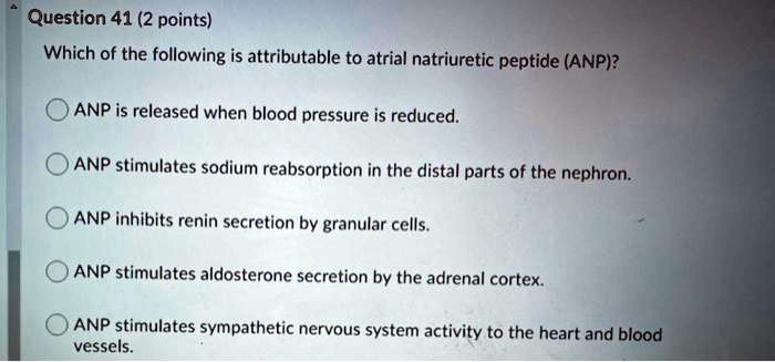 Which of the following is attributable to atrial natriuretic peptide (ANP)?
ANP is released when blood pressure is reduced.
ANP stimulates sodium reabsorption in the distal parts of the nephron.
ANP inhibits renin secretion by granular cells.
ANP stimulates aldosterone secretion by the adrenal cortex.
ANP stimulates sympathetic nervous system activity to the heart and blood vessels.