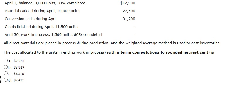 April 1, balance, 3,000 units, 80% completed $12,900
Materials added during April, 10,000 units 27,500
Conversion costs during April 31,200
Goods finished during April, 11,500 units —
April 30, work in process, 1,500 units, 60% completed —
All direct materials are placed in process during production, and the weighted average method is used to cost inventories.
The cost allocated to the units in ending work in process (with interim computations to rounded nearest cent) is
Oa. 2,520
Ob.2,849
Oc. 3,276
Od.2,437