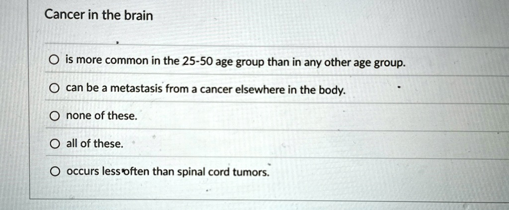 Cancer in the brain
O is more common in the 25-50 age group than in any other age group.
O can be a metastasis from a cancer elsewhere in the body.
O none of these.
O all of these.
O occurs less often than spinal cord tumors.