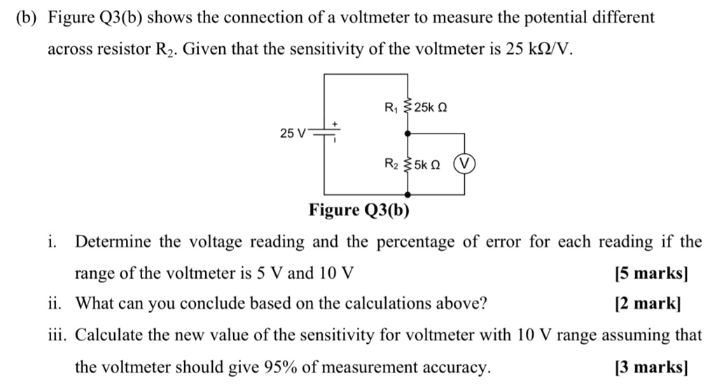 (b) Figure Q3(b) shows the connection of a voltmeter to measure the potential difference
across resistor R2. Given that the sensitivity of the voltmeter is 25 k?/V.

25 V
R1 25k ?
R2 5k ?
V
Figure Q3(b)
i. Determine the voltage reading and the percentage of error for each reading if the range of the voltmeter is 5 V and 10 V [5 marks]
ii. What can you conclude based on the calculations above? [2 mark]
iii. Calculate the new value of the sensitivity for voltmeter with 10 V range assuming that the voltmeter should give 95% of measurement accuracy. [3 marks]