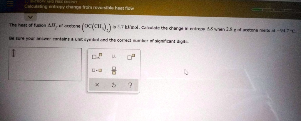 Calculating entropy change from reversible heat flow
The heat of fusion ?Hf of acetone (OC(CH3)2) is 5.7 kJ/mol. Calculate the change in entropy ?S when 2.8 g of acetone melts at -94.7 °C. Be sure your answer contains a unit symbol and the correct number of significant digits.