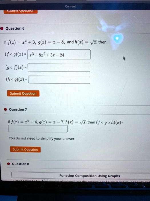 Content
Submit Question
Question 6
If f(x) = x^2 + 3, g(x) = x - 8, and h(x) = √(x), then
(f ∘ g)(x) = x^3 - 8x^2 + 3x - 24
(g ∘ f)(x) =
(h ∘ g)(x) =
Submit Question
Question 7
If f(x) = x^6 + 4, g(x) = x - 7, h(x) = √(x), then (f ∘ g ∘ h)(x) =
You do not need to simplify your answer.
Submit Question
Question 8
Function Composition Using Graphs