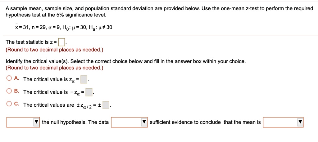 A sample mean, sample size, and population standard deviation are provided below. Use the one-mean z-test to perform the required hypothesis test at the 5% significance level.\
arx = 31, n = 29, sigma = 9, H0: mu = 30, Ha: mu 
eq 30The test statistic is z = (Round to two decimal places as needed.)Identify the critical value(s). Select the correct choice below and fill in the answer box within your choice.(Round to two decimal places as needed.)A. The critical value is zalpha = B. The critical value is -zalpha = C. The critical values are pm zalpha/2 = pmthe null hypothesis. The data sufficient evidence to conclude that the mean is