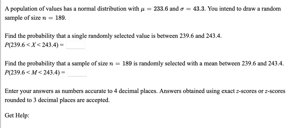 A population of values has a normal distribution with ? = 233.6 and ? = 43.3. You intend to draw a random sample of size n = 189.

Find the probability that a single randomly selected value is between 239.6 and 243.4.
P(239.6 < X < 243.4) =

Find the probability that a sample of size n = 189 is randomly selected with a mean between 239.6 and 243.4.
P(239.6 < M < 243.4) =

Enter your answers as numbers accurate to 4 decimal places. Answers obtained using exact z-scores or z-scores rounded to 3 decimal places are accepted.

Get Help: