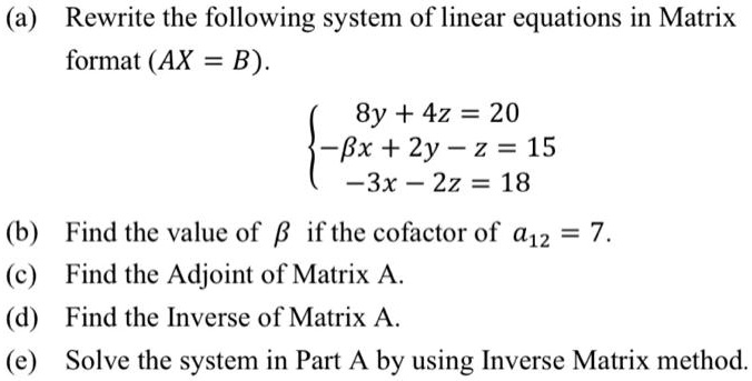 (a) Rewrite the following system of linear equations in Matrix format (AX = B).

8y + 4z = 20
-?x + 2y - z = 15
-3x - 2z = 18

(b) Find the value of ? if the cofactor of a12 = 7.
(c) Find the Adjoint of Matrix A.
(d) Find the Inverse of Matrix A.
(e) Solve the system in Part A by using Inverse Matrix method.