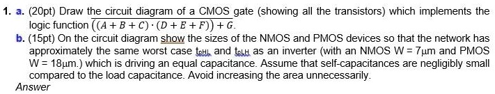 1. a. (20pt) Draw the circuit diagram of a CMOS gate (showing all the ...