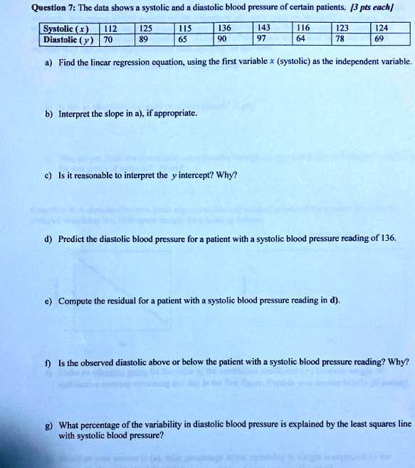 Question 7: The data shows a systolic and a diastolic blood pressure of certain patients. [3 pts each]

| Systolic (x) | 112 | 125 | 115 | 136 | 143 | 116 | 123 | 124 |
| :— | :— | :— | :— | :— | :— | :— | :— | :— |
| Diastolic (y) | 70 | 89 | 65 | 90 | 97 | 64 | 78 | 69 |

a) Find the linear regression equation, using the first variable x (systolic) as the independent variable.
b) Interpret the slope in a), if appropriate.
c) Is it reasonable to interpret the y intercept? Why?
d) Predict the diastolic blood pressure for a patient with a systolic blood pressure reading of 136.
e) Compute the residual for a patient with a systolic blood pressure reading in d).
f) Is the observed diastolic above or below the patient with a systolic blood pressure reading? Why?
g) What percentage of the variability in diastolic blood pressure is explained by the least squares line with systolic blood pressure?