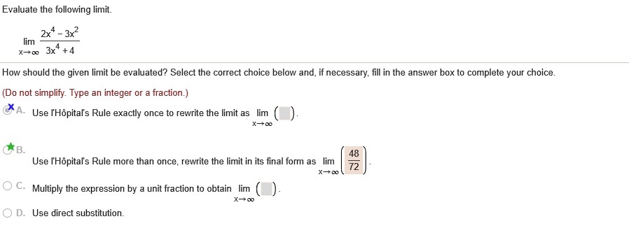 Evaluate the following limit.
limx?? (2x^4 - 3x^2) / (3x^4 + 4)
How should the given limit be evaluated? Select the correct choice below and, if necessary, fill in the answer box to complete your choice.
(Do not simplify. Type an integer or a fraction.)
A. Use l'Hôpital's Rule exactly once to rewrite the limit as limx?? ( ).
B. Use l'Hôpital's Rule more than once, rewrite the limit in its final form as limx?? (48/72).
C. Multiply the expression by a unit fraction to obtain limx?? ( ).
D. Use direct substitution.