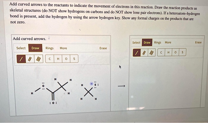 Add curved arrows to the reactants to indicate the movement of electrons in this reaction. Draw the reaction products as skeletal structures (do NOT show hydrogens on carbons and do NOT show lone pair electrons). If a heteroatom–hydrogen bond is present, add the hydrogen by using the arrow hydrogen key. Show any formal charges on the products that are not zero.

Add curved arrows.