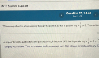 Write an equation for a line passing through the point (8,5) that is parallel to y = 2/5x + 2. Then write a
A slope-intercept equation for a line passing through the point (8,5) that is parallel to y = 2/5x + 2 is
(Simplify your answer. Type your answer in slope-intercept form. Use integers or fractions for any nu