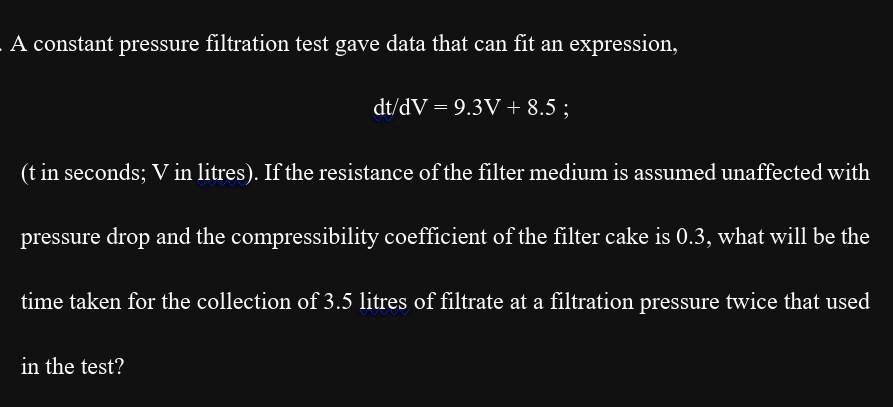 A constant pressure filtration test gave data that can fit an expression,

dt/dV = 9.3V + 8.5 ;

(t in seconds; V in litres). If the resistance of the filter medium is assumed unaffected with

pressure drop and the compressibility coefficient of the filter cake is 0.3, what will be the

time taken for the collection of 3.5 litres of filtrate at a filtration pressure twice that used

in the test?