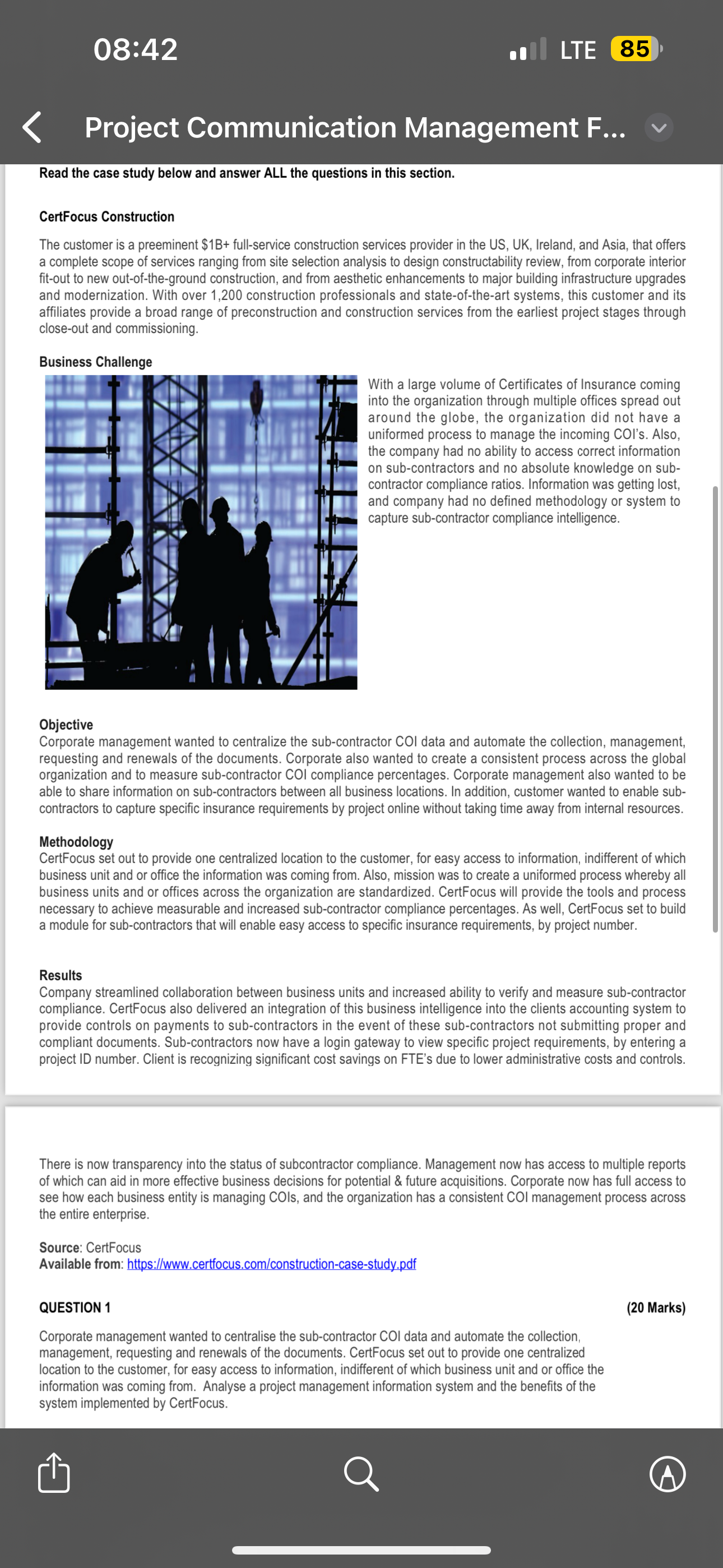 Read the case study below and answer ALL the questions in this section.

CertFocus Construction
The customer is a preeminent 1B+ full-service construction services provider in the US, UK, Ireland, and Asia, that offers a complete scope of services ranging from site selection analysis to design constructability review, from corporate interior fit-out to new out-of-the-ground construction, and from aesthetic enhancements to major building infrastructure upgrades and modernization. With over 1,200 construction professionals and state-of-the-art systems, this customer and its affiliates provide a broad range of preconstruction and construction services from the earliest project stages through close-out and commissioning.

Business Challenge
With a large volume of Certificates of Insurance coming into the organization through multiple offices spread out around the globe, the organization did not have a uniformed process to manage the incoming COI's. Also, the company had no ability to access correct information on sub-contractors and no absolute knowledge on sub-contractor compliance ratios. Information was getting lost, and company had no defined methodology or system to capture sub-contractor compliance intelligence.

Objective
Corporate management wanted to centralize the sub-contractor COI data and automate the collection, management, requesting and renewals of the documents. Corporate also wanted to create a consistent process across the global organization and to measure sub-contractor COI compliance percentages. Corporate management also wanted to be able to share information on sub-contractors between all business locations. In addition, customer wanted to enable sub-contractors to capture specific insurance requirements by project online without taking time away from internal resources.

Methodology
CertFocus set out to provide one centralized location to the customer, for easy access to information, indifferent of which business unit and or office the information was coming from. Also, mission was to create a uniformed process whereby all business units and or offices across the organization are standardized. CertFocus will provide the tools and process necessary to achieve measurable and increased sub-contractor compliance percentages. As well, CertFocus set to build a module for sub-contractors that will enable easy access to specific insurance requirements, by project number.

Results
Company streamlined collaboration between business units and increased ability to verify and measure sub-contractor compliance. CertFocus also delivered an integration of this business intelligence into the clients accounting system to provide controls on payments to sub-contractors in the event of these sub-contractors not submitting proper and compliant documents. Sub-contractors now have a login gateway to view specific project requirements, by entering a project ID number. Client is recognizing significant cost savings on FTE's due to lower administrative costs and controls.

There is now transparency into the status of subcontractor compliance. Management now has access to multiple reports of which can aid in more effective business decisions for potential     future acquisitions. Corporate now has full access to see how each business entity is managing COIs, and the organization has a consistent COI management process across the entire enterprise.

Source: CertFocus
Available from: https://www.certfocus.com/construction-case-study.pdf

QUESTION 1
(20 Marks)
Corporate management wanted to centralise the sub-contractor COI data and automate the collection, management, requesting and renewals of the documents. CertFocus set out to provide one centralized location to the customer, for easy access to information, indifferent of which business unit and or office the information was coming from. Analyse a project management information system and the benefits of the system implemented by CertFocus.