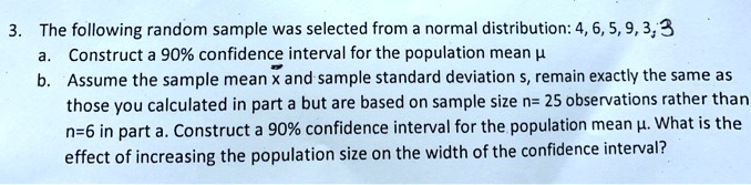 3. The following random sample was selected from a normal distribution: 4, 6, 5, 9, 3, 3
a. Construct a 90% confidence interval for the population mean ?
b. Assume the sample mean x and sample standard deviation s, remain exactly the same as those you calculated in part a but are based on sample size n= 25 observations rather than n=6 in part a. Construct a 90% confidence interval for the population mean ?. What is the effect of increasing the population size on the width of the confidence interval?