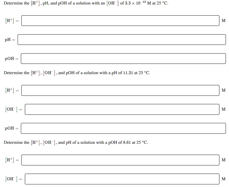 Determine the [H+], pH, and pOH of a solution with an [OH-] of 3.3 × 10^-13 M at 25 °C.
[H+] = M
pH =
pOH =
Determine the [H+], [OH-], and pOH of a solution with a pH of 11.31 at 25 °C.
[H+] = M
[OH-] = M
pOH =
Determine the [H+], [OH-], and pH of a solution with a pOH of 8.61 at 25 °C.
[H+] = M
[OH-] = M