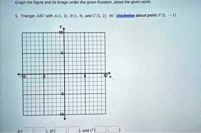 Graph the figure and its image under the given Rotation, about the given point.
5. Triangle ABC with A (1, 2), B (1, 8), and C (5, 2); 90° clockwise about point P (2, -1)
A' ( , ), B' ( , ), and C' ( , )